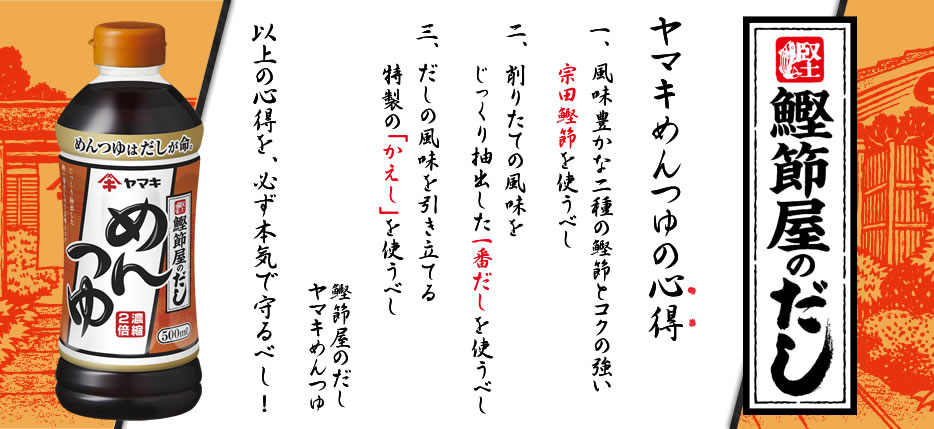 鰹節屋のだし【ヤマキめんつゆの心得】一、風味豊かな二種の鰹節とコクの強い宗田鰹節を使うべし　二、削りたての風味をじっくり抽出した一番だしを使うべし　三．だしの風味を引き立てる特製の「かえし」を使うべし　[鰹節屋のだし][ヤマキのめんつゆ]　以上の心得を、必ず本気で守るべし！