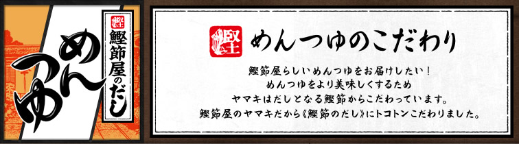 めんつゆのこだわり 鰹節屋らしいめんつゆをお届けしたい!めんつゆをより美味しくするためヤマキはだしとなる鰹節からこだわっています。
鰹節屋のヤマキだから《鰹節のだし》にトコトンこだわりました。