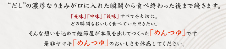 “だし”の濃厚な旨みが口に入れた瞬間から食べ終わった後まで続きます。「先味」「中味」「後味」すべてを大切に。
どの瞬間もおいしく食べていただきたい。そんな想いを込めて鰹節屋が本気を出してつくった「めんつゆ」です。是非ヤマキ「めんつゆ」のおいしさを体感してください。