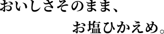 おいしさそのまま、お塩ひかえめ。