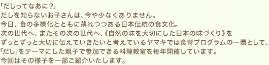 「だしってなあに？」だしを知らないお子さんは、今や少なくありません。今日、食の多様化とともに薄れつつある日本伝統の食文化。次の世代へ、またその次の世代へ、《自然の味を大切にした日本の味づくり》をずっとずっと大切に伝えていきたいと考えているヤマキでは食育プログラムの一環として、「だし」をテーマにした親子で参加できる料理教室を毎年開催しています。今回はその様子を一部ご紹介いたします。