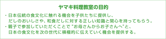 ヤマキ料理教室の目的　・日本伝統の食文化に触れる機会を子供たちに提供し、だしのおいしさや、和食だしに対する正しい知識と関心を持ってもらう。・親子で参加していただくことで“お母さんからお子さんへ”と、日本の食文化を次の世代に積極的に伝えていく機会を提供する。