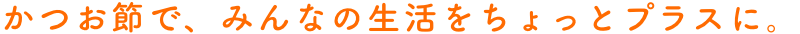 かつお節で、みんなの生活をちょっとプラスに。