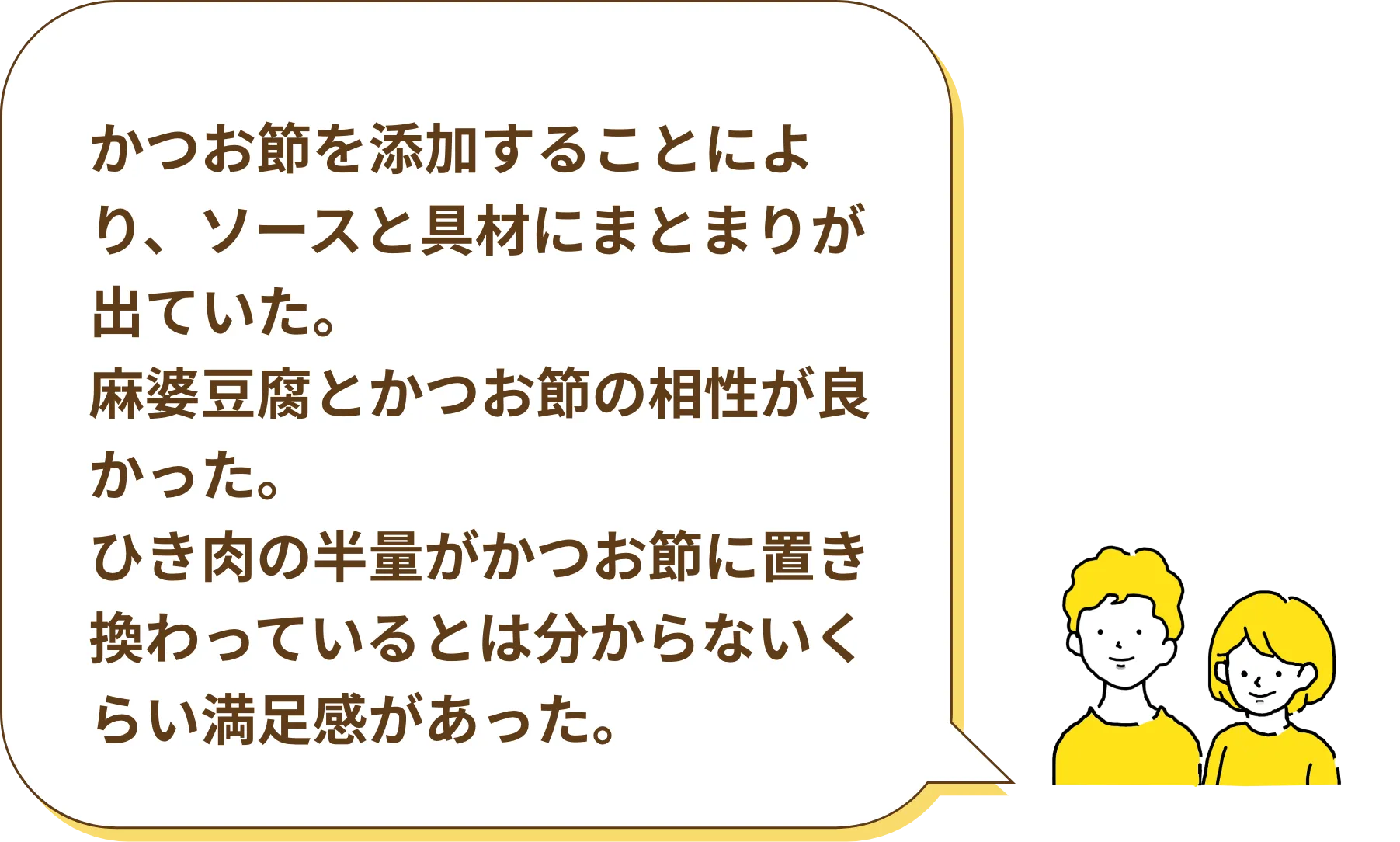 かつお節を添加することにより、ソースと具材にまとまりが出ていた。麻婆豆腐とかつお節の相性が良かった。ひき肉の半量がかつお節に置き換わっているとは分からないくらい満足感があった。