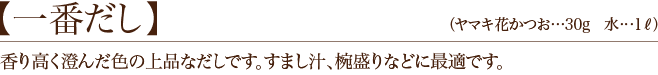 【一番だし】香り高く澄んだ色の上品なだしです。すまし汁、椀盛りなどに最適です。