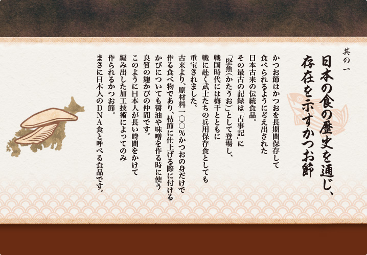 其の一 日本の食の歴史を通じ、存在を示すかつお節
かつお節はかつおを長期間保存して
食べられるように考え出された
日本古来の伝統食品。
その最古の記録は「古事記」に
「堅魚（かたうお）」として登場し、
戦国時代には梅干とともに
戦に赴く武士たちの兵用保存食としても
重宝されました。
古来より、原材料一〇〇％かつおの身だけで
作る食べ物であり、枯節に仕上げる際に付ける
かびについても醤油や味噌を作る時に使う
良質の麹かびの仲間です。
このように日本人が長い時間をかけて
編み出した加工技術によってのみ
作られるかつお節。
まさに日本人のDNA食と呼べる食品です。