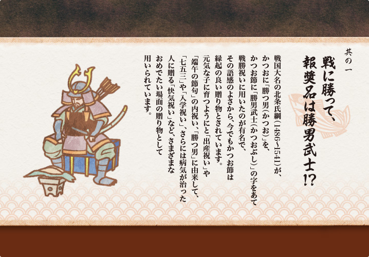 戦国大名の北条氏綱（1486〜1541）が、
かつおに「勝つ男（かつお）」を、
かつお節に「勝男武士（かつおぶし）」の字をあて
戦勝祝いに用いたのが有名で、
その語感のよさから、今でもかつお節は
縁起の良い贈り物とされています。
元気な子に育つようにと「出産祝い」や
「端午の節句」の内祝い、「勝つ男」に由来して、
「七五三」や「入学祝い」、さらには病気が治った
人に贈る「快気祝い」など、さまざまな
おめでたい場面の贈り物として
用いられています。