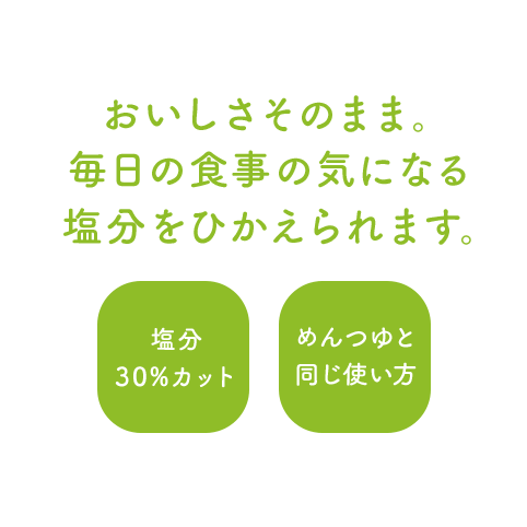 おいしさそのまま。毎日の食事の気になる塩分をひかえられます。塩分30%カット/めんつゆと同じ使い方
