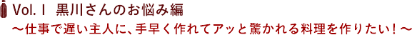 Vol.１ 黒川さんのお悩み編 〜仕事で遅い主人に、手早く作れてアッと驚かれる料理を作りたい！〜