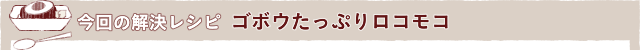 今回の解決レシピ ゴボウたっぷりロコモコ