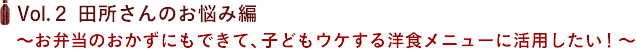Vol.２ 田所さんのお悩み編　〜お弁当のおかずにもできて、子どもウケする洋食メニューに活用したい！〜