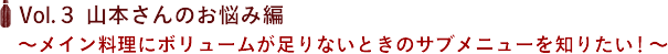 Vol.３ 山本さんのお悩み編　〜メイン料理にボリュームが足りないときのサブメニューを知りたい！〜
