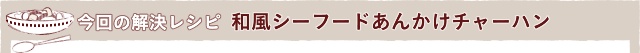 今回の解決レシピ 和風シーフードあんかけチャーハン