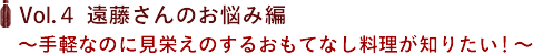 Vol.４ 遠藤さんのお悩み編　〜手軽なのに見栄えのするおもてなし料理が知りたい！〜