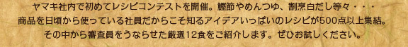 ヤマキ社内で初めてレシピコンテストを開催。鰹節やめんつゆ、割烹白だし等々・・・ 商品を日頃から使っている社員だからこそ知るアイデアいっぱいのレシピが500点以上集結。その中から審査員をうならせた厳選12食をご紹介します。ぜひお試しください。 