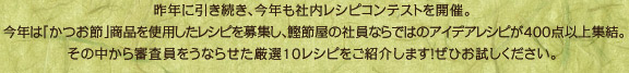 昨年に引き続き、今年も社内レシピコンテストを開催。 今年は「かつお節」商品を使用したレシピを募集し、鰹節屋の社員ならではのアイデアレシピが400点以上集結。 その中から審査員をうならせた厳選10レシピをご紹介します！ぜひお試しください。 