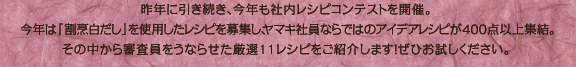 昨年に引き続き、今年も社内レシピコンテストを開催。今年は「割烹白だし」を使用したレシピを募集し、ヤマキ社員ならではのアイデアレシピが400点以上集結。その中から審査員をうならせた厳選11レシピをご紹介します！ぜひお試しください。