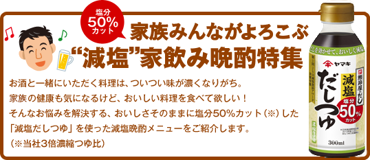 塩分50％カット お父さんもよろこぶ“減塩”家飲み晩酌特集 お酒と一緒にいただく料理は、ついつい味が濃くなりがち。お父さんの健康も気になるけど、おいしい料理を食べて欲しい！そんなお悩みを解決する、おいしさそのままに塩分50％カット（※）した「減塩だしつゆ」を使った減塩晩酌メニューをご紹介します。（※当社3倍濃縮つゆ比）