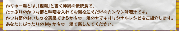 かちゅー湯とは、「鰹湯」と書く沖縄の伝統食で、たっぷりのかつお節と味噌を入れてお湯を注ぐだけのカンタン味噌汁です。かつお節のおいしさを実感できるかちゅー湯のヤマキオリジナルレシピをご紹介します。あなたにぴったりのMyかちゅー湯で楽しんでください。