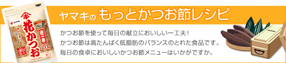 「ヤマキのもっとかつお節レシピ」　かつお節を使って毎日の献立においしい一工夫！かつお節は高たんぱく低脂肪のバランスのとれた食品です。毎日の食卓においしいかつお節メニューはいかがですか。