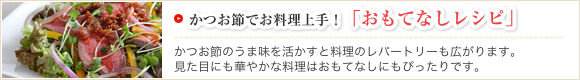 かつお節でお料理上手！「おもてなしレシピ」かつお節のうま味を活かすと料理のレパートリーも広がります。見た目にも華やかな料理はおもてなしにもぴったりです。