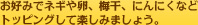 お好みでネギや卵、梅干、にんにくなど トッピングして楽しみましょう。