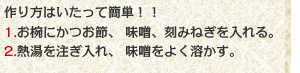 作り方はいたって簡単！！1.お椀にかつお節、味噌、刻みねぎを入れる。2.熱湯を注ぎ入れ、味噌をよく溶かす。