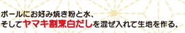 ボールにお好み焼き粉と水、そしてヤマキ割烹白だしを混ぜ入れて生地を作る。