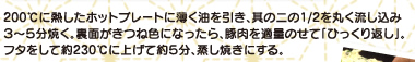 200℃に熱したホットプレートに薄く油を引き、其の二の1/2を丸く流し込み3～5分焼く。裏面がきつね色になったら、豚肉を適量のせて「ひっくり返し」。フタをして約230℃に上げて約5分、蒸し焼きにする。