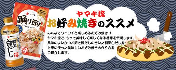 ヤマキ流 お好み焼きのススメ　みんなでワイワイと楽しめるお好み焼き!!ヤマキ流で、もっと美味しく楽しくなる極意を伝授します。風味のよいかつお節と鰹だしのきいた割烹白だしを上手に使った美味しいお好み焼きの作り方をご紹介します。