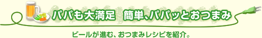 パパも大満足　簡単、パパッとおつまみ ビールが進む、おつまみレシピを紹介。