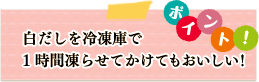 ポイント　白だしを冷凍庫で1時間凍らせてかけてもおいしい！