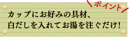 ポイント　カップにお好みの具材、白だしを入れてお湯を注ぐだけ！