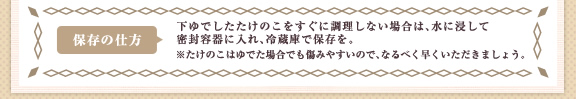 保存の仕方  下ゆでしたたけのこをすぐに調理しない場合は、水に浸して密封容器に入れ、冷蔵庫で保存を。 ※たけのこはゆでた場合でも傷みやすいので、なるべく早くいただきましょう。