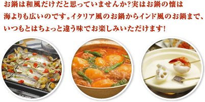 お鍋は和風だけだと思っていませんか？実はお鍋の懐は海よりも広いのです。イタリア風のお鍋からインド風のお鍋まで、いつもとはちょっと違う味でお楽しみいただけます！