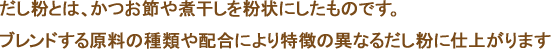 だし粉とは、かつお節や煮干しを粉状にしたものです。ブレンドする原料の種類や配合により特徴の異なるだし粉に仕上がります