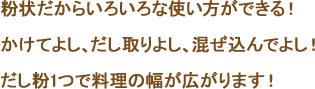 粉状だからいろいろな使い方ができる！　かけてよし、だし取りよし、混ぜ込んでよし！　だし粉1つで料理の幅が広がります！