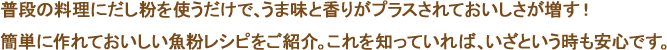 普段の料理にだし粉を使うだけで、うま味と香りがプラスされておいしさが増す！簡単に作れておいしい魚粉レシピをご紹介。これを知っていれば、いざという時も安心です。