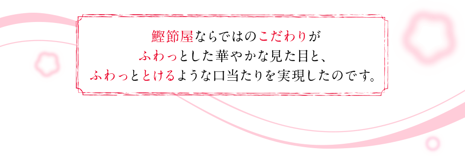 鰹節屋ならではのこだわりがふわっとした華やかな見た目と、ふわっととけるような口当たりを実現したのです。