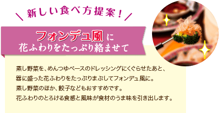 新しい食べ方提案！フォンデュ風に花ふわりをたっぷりからませて。蒸し野菜を、めんつゆベースのドレッシングにくぐらせたあと、器に盛った花ふわりをたっぷりまぶしてフォンデュ風に。蒸し野菜のほか、餃子などもおすすめです。花ふわりのとろける食感と風味が食材のうま味を引き出します。