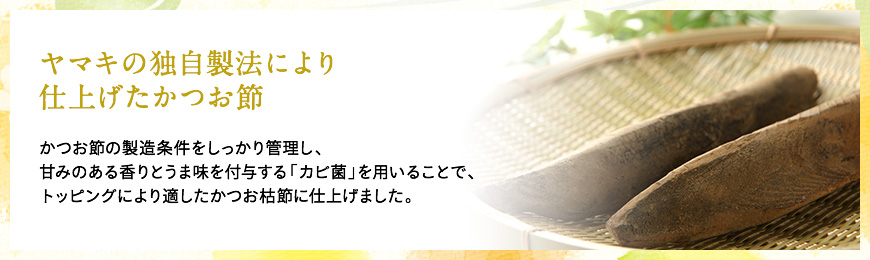 ヤマキの独自製法により仕上げたかつお節　かつお節の製造条件をしっかり管理し、甘みのある香りとうま味を付与する「カビ菌」を用いることで、トッピングにより適したかつお枯節に仕上げました。