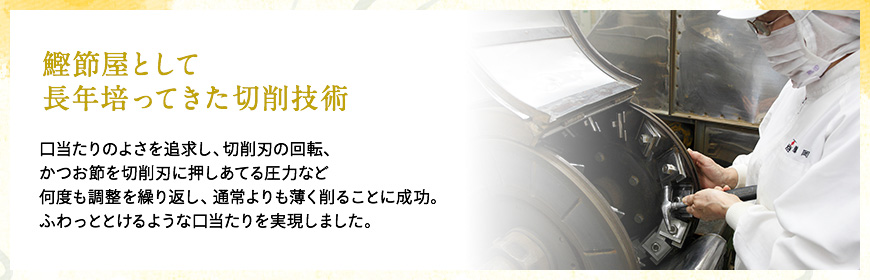 鰹節屋として長年培ってきた切削技術　口当たりのよさを追求し、切削刃の回転、かつお節を切削刃に押しあてる圧力など何度も調整を繰り返し、通常よりも薄く削ることに成功。ふわっととけるような口当たりを実現しました。