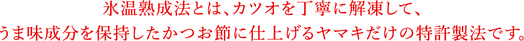 氷温熟成法とは、カツオを丁寧に解凍して、うま味成分を保持したかつお節に仕上げるヤマキだけの特許製法です。