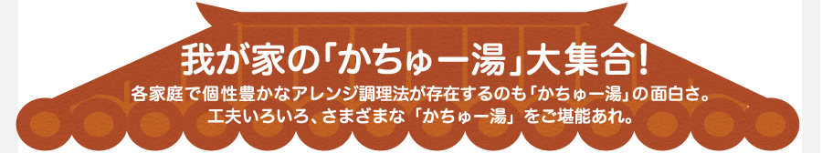 我が家の「かちゅー湯」大集合！　各家庭で個性豊かなアレンジ調理法が存在するのも「かちゅー湯」の面白さ。　工夫いろいろ、さまざまな「かちゅー湯」をご堪能あれ。