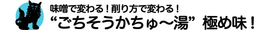 味噌で変わる! 削り方で変わる!“ごちそうかちゅ〜湯”極め味!