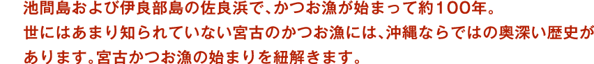 池間島および伊良部島の佐良浜で、かつお漁が始まって約100年。世にはあまり知られていない宮古のかつお漁には、沖縄ならではの奥深い歴史があります。宮古かつお漁の始まりを紐解きます。