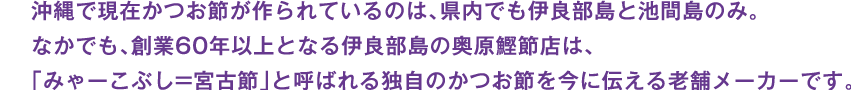 沖縄で現在かつお節が作られているのは、県内でも伊良部島と池間島のみ。なかでも、創業60年以上となる伊良部島の奥原鰹節店は、「みゃーこぶし=宮古節」と呼ばれる独自のかつお節を今に伝える老舗メーカーです。