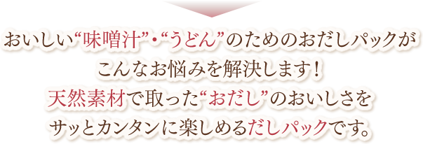 おいしい“味噌汁”・“うどん”のためのおだしパックがこんなお悩みを解決します！天然素材で取った“おだし”のおいしさをサッとカンタンに楽しめるだしパックです。