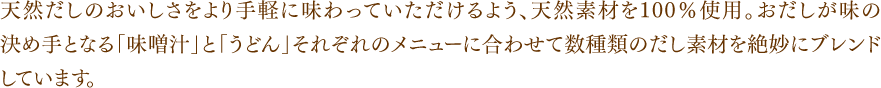 天然だしのおいしさをより手軽に味わっていただけるよう、天然素材を100％使用。おだしが味の決め手となる「味噌汁」と「うどん」それぞれのメニューに合わせて数種類のだし素材を絶妙にブレンドしています。
