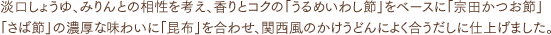 淡口しょうゆ、みりんとの相性を考え、香りとコクの「うるめいわし節」をベースに「宗田かつお節」「さば節」の濃厚な味わいに「昆布」を合わせ、関西風のかけうどんによく合うだしに仕上げました。